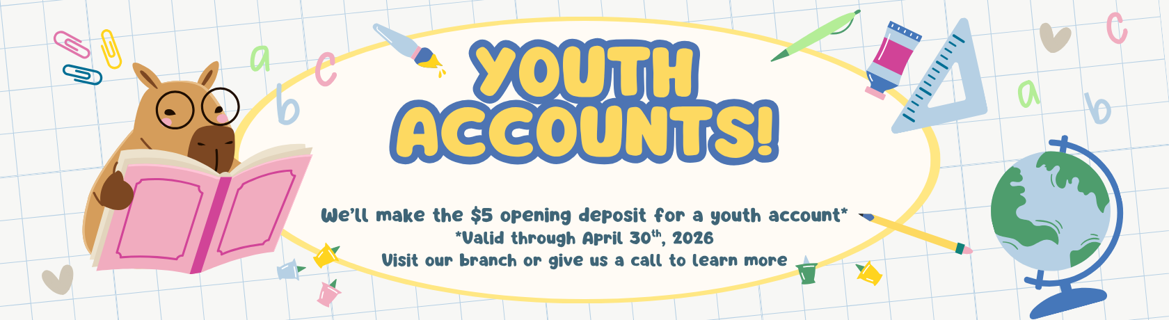 Youth Accounts
We’ll make the $5 opening deposit for a youth account*
*Valid through April 30th, 2026
Visit our branch or give us a call to learn more