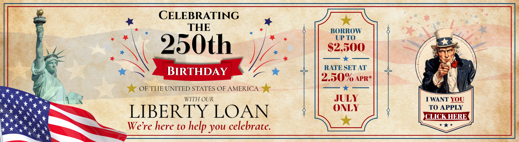 Celebrating the 250th birthday of THE UNITED STATES OF AMERICA
WITH OUR LIBERTY LOAN
We’re here to help you celebrate. July Only
Rate set at 2.50% APR*Borrow  up to 
$2,500. I want you to apply. Click Here.