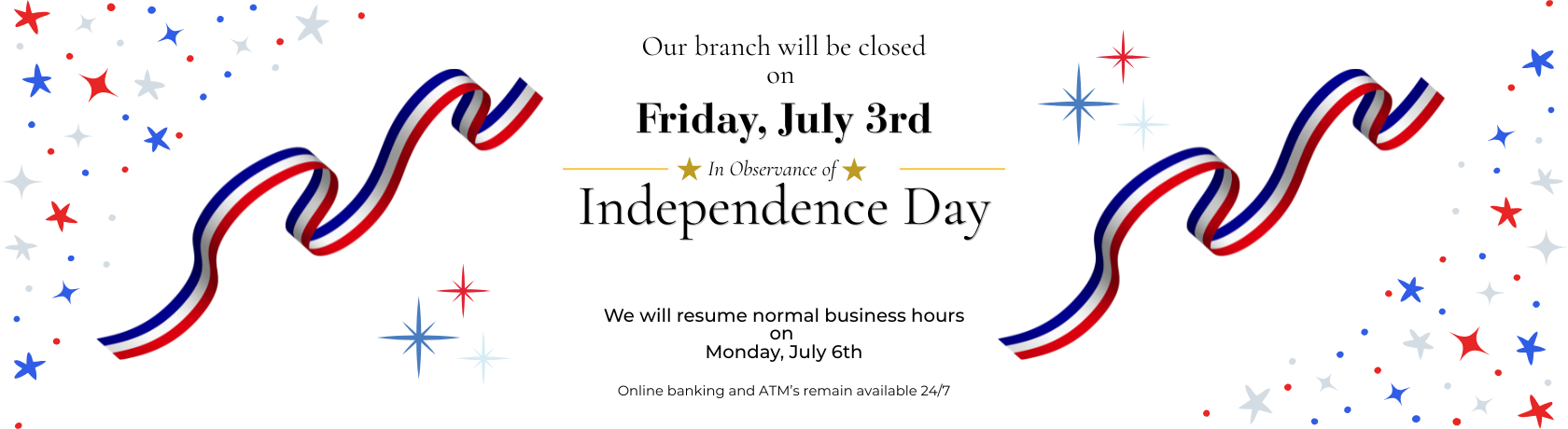 Our branch will be closed on Friday, July 3rd In Observance of Independence Day. We will resume normal business hours on 
Monday, July 6th Online banking and ATM’s remain available 24/7